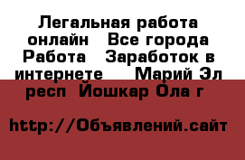 Легальная работа онлайн - Все города Работа » Заработок в интернете   . Марий Эл респ.,Йошкар-Ола г.